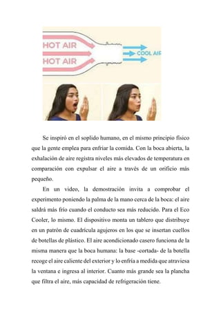 Se inspiró en el soplido humano, en el mismo principio físico
que la gente emplea para enfriar la comida. Con la boca abierta, la
exhalación de aire registra niveles más elevados de temperatura en
comparación con expulsar el aire a través de un orificio más
pequeño.
En un video, la demostración invita a comprobar el
experimento poniendo la palma de la mano cerca de la boca: el aire
saldrá más frío cuando el conducto sea más reducido. Para el Eco
Cooler, lo mismo. El dispositivo monta un tablero que distribuye
en un patrón de cuadrícula agujeros en los que se insertan cuellos
de botellas de plástico. El aire acondicionado casero funciona de la
misma manera que la boca humana: la base -cortada- de la botella
recoge el aire caliente del exterior y lo enfría a medida que atraviesa
la ventana e ingresa al interior. Cuanto más grande sea la plancha
que filtra el aire, más capacidad de refrigeración tiene.
 