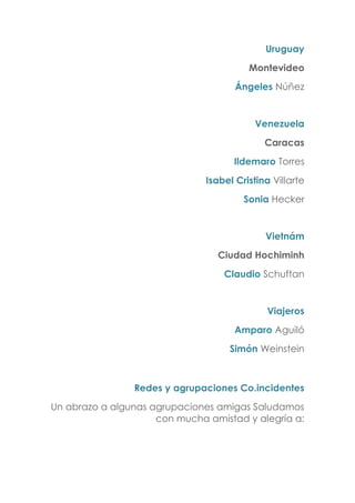 Uruguay
Montevideo
Ángeles Núñez
Venezuela
Caracas
Ildemaro Torres
Isabel Cristina Villarte
Sonia Hecker
Vietnám
Ciudad Hochiminh
Claudio Schuftan
Viajeros
Amparo Aguiló
Simón Weinstein
Redes y agrupaciones Co.incidentes
Un abrazo a algunas agrupaciones amigas Saludamos
con mucha amistad y alegría a:
 
