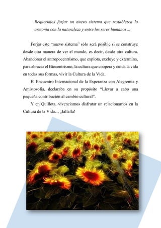 Requerimos forjar un nuevo sistema que restablezca la
armonía con la naturaleza y entre los seres humanos…
Forjar este “nuevo sistema” sólo será posible si se construye
desde otra manera de ver el mundo, es decir, desde otra cultura.
Abandonar el antropocentrismo, que explota, excluye y extermina,
para abrazar el Biocentrismo, la cultura que coopera y cuida la vida
en todas sus formas, vivir la Cultura de la Vida.
El Encuentro Internacional de la Esperanza con Alegremia y
Amistosofía, declaraba en su propósito “Llevar a cabo una
pequeña contribución al cambio cultural”.
Y en Quillota, vivenciamos disfrutar un relacionarnos en la
Cultura de la Vida… ¡Jallalla!
 