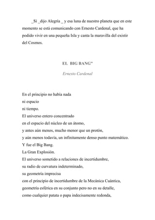 _Sí _dijo Alegría _ y esa luna de nuestro planeta que en este
momento se está comunicando con Ernesto Cardenal, que ha
podido vivir en una pequeña Isla y canta la maravilla del existir
del Cosmos.
EL BIG BANG”
Ernesto Cardenal
En el principio no había nada
ni espacio
ni tiempo.
El universo entero concentrado
en el espacio del núcleo de un átomo,
y antes aún menos, mucho menor que un protón,
y aún menos todavía, un infinitamente denso punto matemático.
Y fue el Big Bang.
La Gran Explosión.
El universo sometido a relaciones de incertidumbre,
su radio de curvatura indeterminado,
su geometría imprecisa
con el principio de incertidumbre de la Mecánica Cuántica,
geometría esférica en su conjunto pero no en su detalle,
como cualquier patata o papa indecisamente redonda,
 