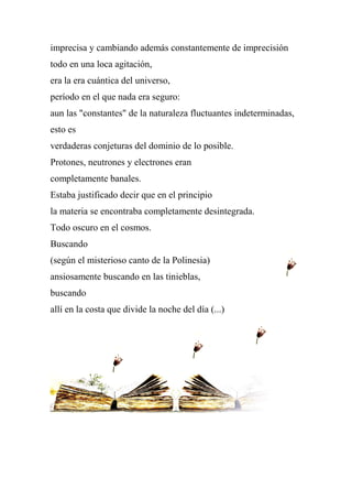 imprecisa y cambiando además constantemente de imprecisión
todo en una loca agitación,
era la era cuántica del universo,
período en el que nada era seguro:
aun las "constantes" de la naturaleza fluctuantes indeterminadas,
esto es
verdaderas conjeturas del dominio de lo posible.
Protones, neutrones y electrones eran
completamente banales.
Estaba justificado decir que en el principio
la materia se encontraba completamente desintegrada.
Todo oscuro en el cosmos.
Buscando
(según el misterioso canto de la Polinesia)
ansiosamente buscando en las tinieblas,
buscando
allí en la costa que divide la noche del día (...)
 