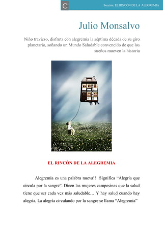 Julio Monsalvo
Niño travieso, disfruta con alegremia la séptima década de su giro
planetario, soñando un Mundo Saludable convencido de que los
sueños mueven la historia
EL RINCÓN DE LA ALEGREMIA
Alegremia es una palabra nueva!! Significa “Alegría que
circula por la sangre”. Dicen las mujeres campesinas que la salud
tiene que ser cada vez más saludable… Y hay salud cuando hay
alegría, La alegría circulando por la sangre se llama “Alegremia”
Sección: EL RINCÓN DE LA ALEGREMIA
C
 