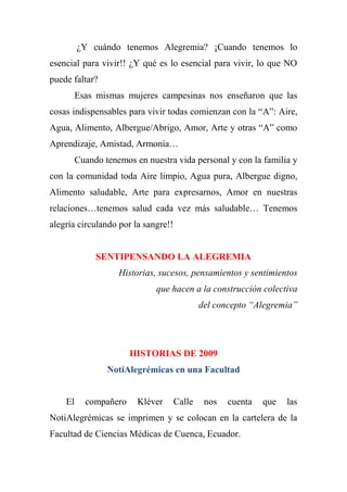 ¿Y cuándo tenemos Alegremia? ¡Cuando tenemos lo
esencial para vivir!! ¿Y qué es lo esencial para vivir, lo que NO
puede faltar?
Esas mismas mujeres campesinas nos enseñaron que las
cosas indispensables para vivir todas comienzan con la “A”: Aire,
Agua, Alimento, Albergue/Abrigo, Amor, Arte y otras “A” como
Aprendizaje, Amistad, Armonía…
Cuando tenemos en nuestra vida personal y con la familia y
con la comunidad toda Aire limpio, Agua pura, Albergue digno,
Alimento saludable, Arte para expresarnos, Amor en nuestras
relaciones…tenemos salud cada vez más saludable… Tenemos
alegría circulando por la sangre!!
SENTIPENSANDO LA ALEGREMIA
Historias, sucesos, pensamientos y sentimientos
que hacen a la construcción colectiva
del concepto “Alegremia”
HISTORIAS DE 2009
NotiAlegrémicas en una Facultad
El compañero Kléver Calle nos cuenta que las
NotiAlegrémicas se imprimen y se colocan en la cartelera de la
Facultad de Ciencias Médicas de Cuenca, Ecuador.
 