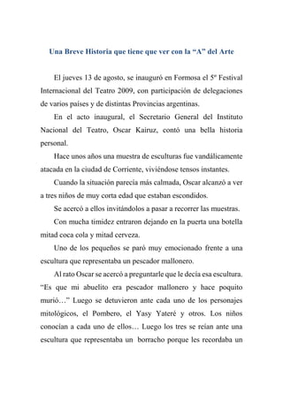 Una Breve Historia que tiene que ver con la “A” del Arte
El jueves 13 de agosto, se inauguró en Formosa el 5º Festival
Internacional del Teatro 2009, con participación de delegaciones
de varios países y de distintas Provincias argentinas.
En el acto inaugural, el Secretario General del Instituto
Nacional del Teatro, Oscar Kairuz, contó una bella historia
personal.
Hace unos años una muestra de esculturas fue vandálicamente
atacada en la ciudad de Corriente, viviéndose tensos instantes.
Cuando la situación parecía más calmada, Oscar alcanzó a ver
a tres niños de muy corta edad que estaban escondidos.
Se acercó a ellos invitándolos a pasar a recorrer las muestras.
Con mucha timidez entraron dejando en la puerta una botella
mitad coca cola y mitad cerveza.
Uno de los pequeños se paró muy emocionado frente a una
escultura que representaba un pescador mallonero.
Al rato Oscar se acercó a preguntarle que le decía esa escultura.
“Es que mi abuelito era pescador mallonero y hace poquito
murió…” Luego se detuvieron ante cada uno de los personajes
mitológicos, el Pombero, el Yasy Yateré y otros. Los niños
conocían a cada uno de ellos… Luego los tres se reían ante una
escultura que representaba un borracho porque les recordaba un
 