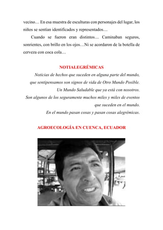 vecino… En esa muestra de esculturas con personajes del lugar, los
niños se sentían identificados y representados…
Cuando se fueron eran distintos… Caminaban seguros,
sonrientes, con brillo en los ojos…Ni se acordaron de la botella de
cerveza con coca cola…
NOTIALEGRÉMICAS
Noticias de hechos que suceden en alguna parte del mundo,
que sentipensamos son signos de vida de Otro Mundo Posible.
Un Mundo Saludable que ya está con nosotros.
Son algunos de los seguramente muchos miles y miles de eventos
que suceden en el mundo.
En el mundo pasan cosas y pasan cosas alegrémicas.
AGROECOLOGÍA EN CUENCA, ECUADOR
 