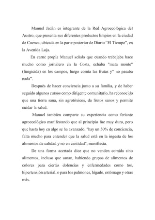 Manuel Jadán es integrante de la Red Agroecológica del
Austro, que presenta sus diferentes productos limpios en la ciudad
de Cuenca, ubicada en la parte posterior de Diario “El Tiempo”, en
la Avenida Loja.
En carne propia Manuel señala que cuando trabajaba hace
mucho como jornalero en la Costa, echaba "mata monte"
(fungicida) en los campos, luego comía las frutas y” no pasaba
nada”.
Después de hacer conciencia junto a su familia, y de haber
seguido algunos cursos como dirigente comunitario, ha reconocido
que una tierra sana, sin agrotóxicos, da frutos sanos y permite
cuidar la salud.
Manuel también comparte su experiencia como feriante
agroecológico manifestando que al principio fue muy duro, pero
que hasta hoy en algo se ha avanzado, "hay un 50% de conciencia,
falta mucho para entender que la salud está en la ingesta de los
alimentos de calidad y no en cantidad", manifiesta.
De una forma acertada dice que no venden comida sino
alimentos, incluso que sanan, habiendo grupos de alimentos de
colores para ciertas dolencias y enfermedades como tos,
hipertensión arterial, o para los pulmones, hígado, estómago y otras
más.
 