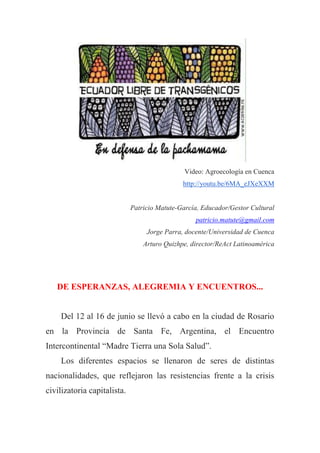 Video: Agroecología en Cuenca
http://youtu.be/6MA_eJXeXXM
Patricio Matute-García, Educador/Gestor Cultural
patricio.matute@gmail.com
Jorge Parra, docente/Universidad de Cuenca
Arturo Quizhpe, director/ReAct Latinoamérica
DE ESPERANZAS, ALEGREMIA Y ENCUENTROS...
Del 12 al 16 de junio se llevó a cabo en la ciudad de Rosario
en la Provincia de Santa Fe, Argentina, el Encuentro
Intercontinental “Madre Tierra una Sola Salud”.
Los diferentes espacios se llenaron de seres de distintas
nacionalidades, que reflejaron las resistencias frente a la crisis
civilizatoria capitalista.
 