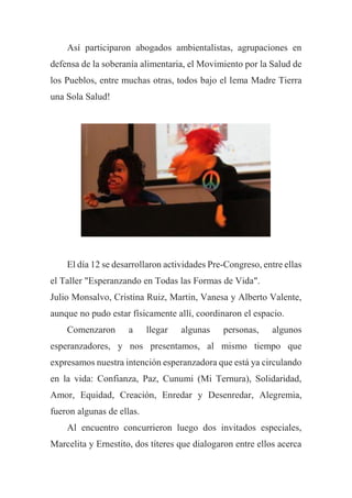 Así participaron abogados ambientalistas, agrupaciones en
defensa de la soberanía alimentaria, el Movimiento por la Salud de
los Pueblos, entre muchas otras, todos bajo el lema Madre Tierra
una Sola Salud!
El día 12 se desarrollaron actividades Pre-Congreso, entre ellas
el Taller "Esperanzando en Todas las Formas de Vida".
Julio Monsalvo, Cristina Ruiz, Martin, Vanesa y Alberto Valente,
aunque no pudo estar físicamente allí, coordinaron el espacio.
Comenzaron a llegar algunas personas, algunos
esperanzadores, y nos presentamos, al mismo tiempo que
expresamos nuestra intención esperanzadora que está ya circulando
en la vida: Confianza, Paz, Cunumi (Mi Ternura), Solidaridad,
Amor, Equidad, Creación, Enredar y Desenredar, Alegremia,
fueron algunas de ellas.
Al encuentro concurrieron luego dos invitados especiales,
Marcelita y Ernestito, dos títeres que dialogaron entre ellos acerca
 