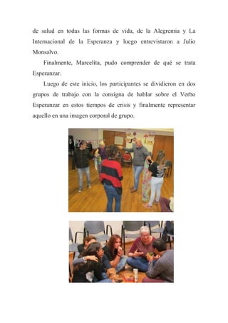 de salud en todas las formas de vida, de la Alegremia y La
Internacional de la Esperanza y luego entrevistaron a Julio
Monsalvo.
Finalmente, Marcelita, pudo comprender de qué se trata
Esperanzar.
Luego de este inicio, los participantes se dividieron en dos
grupos de trabajo con la consigna de hablar sobre el Verbo
Esperanzar en estos tiempos de crisis y finalmente representar
aquello en una imagen corporal de grupo.
 