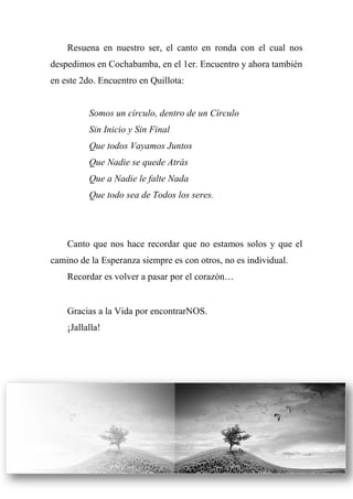 Resuena en nuestro ser, el canto en ronda con el cual nos
despedimos en Cochabamba, en el 1er. Encuentro y ahora también
en este 2do. Encuentro en Quillota:
Somos un círculo, dentro de un Círculo
Sin Inicio y Sin Final
Que todos Vayamos Juntos
Que Nadie se quede Atrás
Que a Nadie le falte Nada
Que todo sea de Todos los seres.
Canto que nos hace recordar que no estamos solos y que el
camino de la Esperanza siempre es con otros, no es individual.
Recordar es volver a pasar por el corazón…
Gracias a la Vida por encontrarNOS.
¡Jallalla!
 
