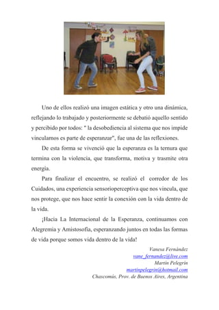 Uno de ellos realizó una imagen estática y otro una dinámica,
reflejando lo trabajado y posteriormente se debatió aquello sentido
y percibido por todos: " la desobediencia al sistema que nos impide
vincularnos es parte de esperanzar", fue una de las reflexiones.
De esta forma se vivenció que la esperanza es la ternura que
termina con la violencia, que transforma, motiva y trasmite otra
energía.
Para finalizar el encuentro, se realizó el corredor de los
Cuidados, una experiencia sensorioperceptiva que nos vincula, que
nos protege, que nos hace sentir la conexión con la vida dentro de
la vida.
¡Hacia La Internacional de la Esperanza, continuamos con
Alegremia y Amistosofía, esperanzando juntos en todas las formas
de vida porque somos vida dentro de la vida!
Vanesa Fernández
vane_fernandez@live.com
Martín Pelegrín
martinpelegrin@hotmail.com
Chascomús, Prov. de Buenos Aires, Argentina
 
