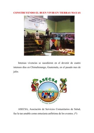 CONSTRUYENDO EL BUEN VIVIR EN TIERRAS MAYAS
Intensas vivencias se sucedieron en el devenir de cuatro
intensos días en Chimaltenango, Guatemala, en el pasado mes de
julio.
ASECSA, Asociación de Servicios Comunitarios de Salud,
fue la tan amable como entusiasta anfitriona de los eventos. (*)
 