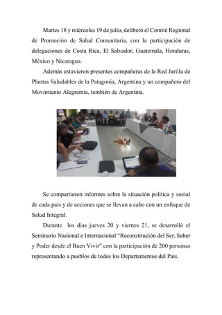Martes 18 y miércoles 19 de julio, deliberó el Comité Regional
de Promoción de Salud Comunitaria, con la participación de
delegaciones de Costa Rica, El Salvador, Guatemala, Honduras,
México y Nicaragua.
Además estuvieron presentes compañeras de la Red Jarilla de
Plantas Saludables de la Patagonia, Argentina y un compañero del
Movimiento Alegremia, también de Argentina.
Se compartieron informes sobre la situación política y social
de cada país y de acciones que se llevan a cabo con un enfoque de
Salud Integral.
Durante los días jueves 20 y viernes 21, se desarrolló el
Seminario Nacional e Internacional “Reconstitución del Ser, Saber
y Poder desde el Buen Vivir” con la participación de 200 personas
representando a pueblos de todos los Departamentos del País.
 