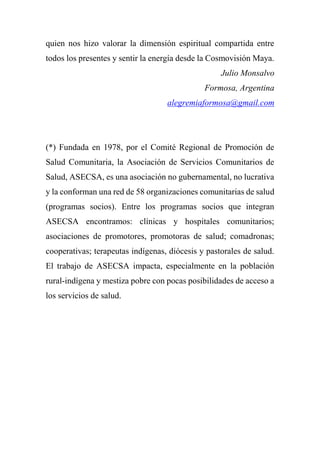 quien nos hizo valorar la dimensión espiritual compartida entre
todos los presentes y sentir la energía desde la Cosmovisión Maya.
Julio Monsalvo
Formosa, Argentina
alegremiaformosa@gmail.com
(*) Fundada en 1978, por el Comité Regional de Promoción de
Salud Comunitaria, la Asociación de Servicios Comunitarios de
Salud, ASECSA, es una asociación no gubernamental, no lucrativa
y la conforman una red de 58 organizaciones comunitarias de salud
(programas socios). Entre los programas socios que integran
ASECSA encontramos: clínicas y hospitales comunitarios;
asociaciones de promotores, promotoras de salud; comadronas;
cooperativas; terapeutas indígenas, diócesis y pastorales de salud.
El trabajo de ASECSA impacta, especialmente en la población
rural-indígena y mestiza pobre con pocas posibilidades de acceso a
los servicios de salud.
 