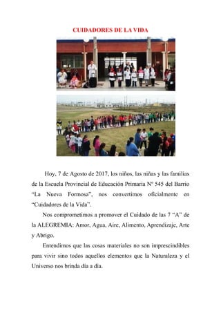 CUIDADORES DE LA VIDA
Hoy, 7 de Agosto de 2017, los niños, las niñas y las familias
de la Escuela Provincial de Educación Primaria Nº 545 del Barrio
“La Nueva Formosa”, nos convertimos oficialmente en
“Cuidadores de la Vida”.
Nos comprometimos a promover el Cuidado de las 7 “A” de
la ALEGREMIA: Amor, Agua, Aire, Alimento, Aprendizaje, Arte
y Abrigo.
Entendimos que las cosas materiales no son imprescindibles
para vivir sino todos aquellos elementos que la Naturaleza y el
Universo nos brinda día a día.
 