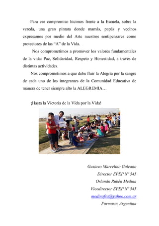Para ese compromiso hicimos frente a la Escuela, sobre la
vereda, una gran pintata donde mamás, papás y vecinos
expresamos por medio del Arte nuestros sentipensares como
protectores de las “A” de la Vida.
Nos comprometimos a promover los valores fundamentales
de la vida: Paz, Solidaridad, Respeto y Honestidad, a través de
distintas actividades.
Nos comprometimos a que debe fluir la Alegría por la sangre
de cada uno de los integrantes de la Comunidad Educativa de
manera de tener siempre alto la ALEGREMIA…
¡Hasta la Victoria de la Vida por la Vida!
Gustavo Marcelino Galeano
Director EPEP Nº 545
Orlando Rubén Medina
Vicedirector EPEP Nº 545
medinafsa@yahoo.com.ar
Formosa; Argentina
 