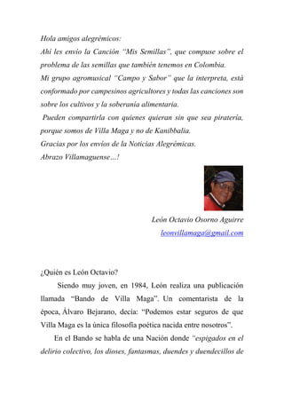 Hola amigos alegrémicos:
Ahí les envío la Canción “Mis Semillas”, que compuse sobre el
problema de las semillas que también tenemos en Colombia.
Mi grupo agromusical “Campo y Sabor” que la interpreta, está
conformado por campesinos agricultores y todas las canciones son
sobre los cultivos y la soberanía alimentaria.
Pueden compartirla con quienes quieran sin que sea piratería,
porque somos de Villa Maga y no de Kanibbalia.
Gracias por los envíos de la Noticias Alegrémicas.
Abrazo Villamaguense…!
León Octavio Osorno Aguirre
leonvillamaga@gmail.com
¿Quién es León Octavio?
Siendo muy joven, en 1984, León realiza una publicación
llamada “Bando de Villa Maga”. Un comentarista de la
época, Álvaro Bejarano, decía: “Podemos estar seguros de que
Villa Maga es la única filosofía poética nacida entre nosotros”.
En el Bando se habla de una Nación donde “espigados en el
delirio colectivo, los dioses, fantasmas, duendes y duendecillos de
 
