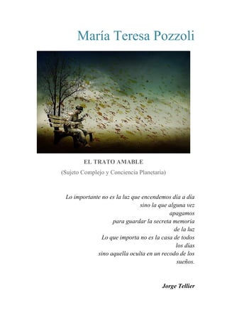 María Teresa Pozzoli
EL TRATO AMABLE
(Sujeto Complejo y Conciencia Planetaria)
Lo importante no es la luz que encendemos día a día
sino la que alguna vez
apagamos
para guardar la secreta memoria
de la luz
Lo que importa no es la casa de todos
los días
sino aquella oculta en un recodo de los
sueños.
Jorge Tellier
 