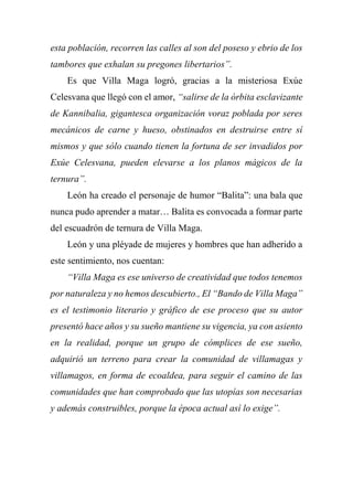 esta población, recorren las calles al son del poseso y ebrio de los
tambores que exhalan su pregones libertarios”.
Es que Villa Maga logró, gracias a la misteriosa Exúe
Celesvana que llegó con el amor, “salirse de la órbita esclavizante
de Kannibalia, gigantesca organización voraz poblada por seres
mecánicos de carne y hueso, obstinados en destruirse entre sí
mismos y que sólo cuando tienen la fortuna de ser invadidos por
Exúe Celesvana, pueden elevarse a los planos mágicos de la
ternura”.
León ha creado el personaje de humor “Balita”: una bala que
nunca pudo aprender a matar… Balita es convocada a formar parte
del escuadrón de ternura de Villa Maga.
León y una pléyade de mujeres y hombres que han adherido a
este sentimiento, nos cuentan:
“Villa Maga es ese universo de creatividad que todos tenemos
por naturaleza y no hemos descubierto., El “Bando de Villa Maga”
es el testimonio literario y gráfico de ese proceso que su autor
presentó hace años y su sueño mantiene su vigencia, ya con asiento
en la realidad, porque un grupo de cómplices de ese sueño,
adquirió un terreno para crear la comunidad de villamagas y
villamagos, en forma de ecoaldea, para seguir el camino de las
comunidades que han comprobado que las utopías son necesarias
y además construibles, porque la época actual así lo exige”.
 