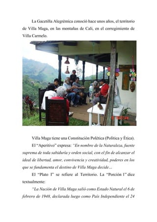 La Gacetilla Alegrémica conoció hace unos años, el territorio
de Villa Maga, en las montañas de Cali, en el corregimiento de
Villa Carmelo.
Villa Maga tiene una Constitución Polética (Política y Ética).
El “Aperitivo” expresa: “En nombre de la Naturaleza, fuente
suprema de toda sabiduría y orden social, con el fin de alcanzar el
ideal de libertad, amor, convivencia y creatividad, poderes en los
que se fundamenta el destino de Villa Maga decide…
El “Plato I” se refiere al Territorio. La “Porción 1” dice
textualmente:
“La Nación de Villa Maga salió como Estado Natural el 6 de
febrero de 1948, declarada luego como País Independiente el 24
 