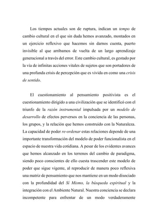 Los tiempos actuales son de ruptura, indican un tempo de
cambio cultural en el que sin duda hemos avanzado, montados en
un ejercicio reflexivo que hacemos sin darnos cuenta, puerto
invisible al que arribamos de vuelta de un largo aprendizaje
generacional a través del error. Este cambio cultural, es gestado por
la vía de infinitas acciones vitales de sujetos que son portadores de
una profunda crisis de percepción que es vivida en como una crisis
de sentido.
El cuestionamiento al pensamiento positivista es el
cuestionamiento dirigido a una civilización que se identificó con el
triunfo de la razón instrumental impulsada por un modelo de
desarrollo de efectos perversos en la conciencia de las personas,
los grupos, y la relación que hemos construido con la Naturaleza.
La capacidad de poder re-ordenar estas relaciones depende de una
importante transformación del modelo de poder funcionalista en el
espacio de nuestra vida cotidiana. A pesar de los evidentes avances
que hemos alcanzado en los terrenos del cambio de paradigma,
siendo poco conscientes de ello cuesta trascender este modelo de
poder que sigue vigente, al reproducir de manera poco reflexiva
una matriz de pensamiento que nos mantiene en un modo disociado
con la profundidad del Sí Mismo, la búsqueda espiritual y la
integración con el Ambiente Natural. Nuestra conciencia se declara
incompetente para enfrentar de un modo verdaderamente
 