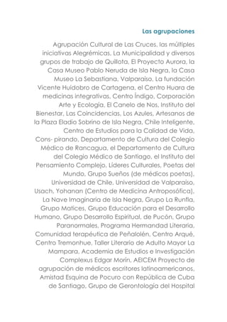Las agrupaciones
Agrupación Cultural de Las Cruces, las múltiples
iniciativas Alegrémicas, La Municipalidad y diversos
grupos de trabajo de Quillota, El Proyecto Aurora, la
Casa Museo Pablo Neruda de Isla Negra, la Casa
Museo La Sebastiana, Valparaíso, La fundación
Vicente Huidobro de Cartagena, el Centro Huara de
medicinas integrativas, Centro Índigo, Corporación
Arte y Ecología, El Canelo de Nos, Instituto del
Bienestar, Las Coincidencias, Los Azules, Artesanos de
la Plaza Eladio Sobrino de Isla Negra, Chile Inteligente,
Centro de Estudios para la Calidad de Vida,
Cons- pirando, Departamento de Cultura del Colegio
Médico de Rancagua, el Departamento de Cultura
del Colegio Médico de Santiago, el Instituto del
Pensamiento Complejo, Líderes Culturales, Poetas del
Mundo, Grupo Sueños (de médicos poetas),
Universidad de Chile, Universidad de Valparaíso,
Usach, Yohanan (Centro de Medicina Antroposófica),
La Nave Imaginaria de Isla Negra, Grupo La Runfla,
Grupo Matices, Grupo Educación para el Desarrollo
Humano, Grupo Desarrollo Espiritual, de Pucón, Grupo
Paranormales, Programa Hermandad Literaria,
Comunidad terapéutica de Peñalolén, Centro Arqué,
Centro Tremonhue, Taller Literario de Adulto Mayor La
Mampara, Academia de Estudios e Investigación
Complexus Edgar Morín, AEICEM Proyecto de
agrupación de médicos escritores latinoamericanos,
Amistad Esquina de Pocuro con República de Cuba
de Santiago, Grupo de Gerontología del Hospital
 