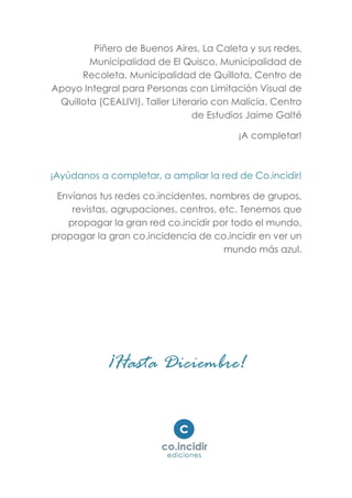 Piñero de Buenos Aires, La Caleta y sus redes,
Municipalidad de El Quisco, Municipalidad de
Recoleta, Municipalidad de Quillota, Centro de
Apoyo Integral para Personas con Limitación Visual de
Quillota (CEALIVI), Taller Literario con Malicia. Centro
de Estudios Jaime Galté
¡A completar!
¡Ayúdanos a completar, a ampliar la red de Co.incidir!
Envíanos tus redes co.incidentes, nombres de grupos,
revistas, agrupaciones, centros, etc. Tenemos que
propagar la gran red co.incidir por todo el mundo,
propagar la gran co.incidencia de co.incidir en ver un
mundo más azul.
¡Hasta Diciembre!
 