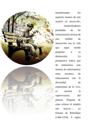 transformador los
aspectos insanos de este
modelo de desarrollo,
manteniéndonos
prendados de las
consecuencias tóxicas de
una calidad de
interacción con la vida
que sigue siendo
propensa a su
destrucción. La
prospectiva indica que
de mantenerse esta
manera de relacionarnos
entre nosotros, de
relacionarnos con la
diversidad de
expresiones de lo vivo,
es incierta la
supervivencia del
planeta. Ninguna de
estas críticas al modelo
son nuevas…, ya
Erasmo de Rótterdam
(1466-1536), 6 siglos
 