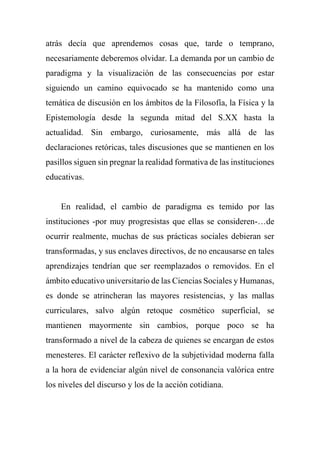 atrás decía que aprendemos cosas que, tarde o temprano,
necesariamente deberemos olvidar. La demanda por un cambio de
paradigma y la visualización de las consecuencias por estar
siguiendo un camino equivocado se ha mantenido como una
temática de discusión en los ámbitos de la Filosofía, la Física y la
Epistemología desde la segunda mitad del S.XX hasta la
actualidad. Sin embargo, curiosamente, más allá de las
declaraciones retóricas, tales discusiones que se mantienen en los
pasillos siguen sin pregnar la realidad formativa de las instituciones
educativas.
En realidad, el cambio de paradigma es temido por las
instituciones -por muy progresistas que ellas se consideren-…de
ocurrir realmente, muchas de sus prácticas sociales debieran ser
transformadas, y sus enclaves directivos, de no encausarse en tales
aprendizajes tendrían que ser reemplazados o removidos. En el
ámbito educativo universitario de las Ciencias Sociales y Humanas,
es donde se atrincheran las mayores resistencias, y las mallas
curriculares, salvo algún retoque cosmético superficial, se
mantienen mayormente sin cambios, porque poco se ha
transformado a nivel de la cabeza de quienes se encargan de estos
menesteres. El carácter reflexivo de la subjetividad moderna falla
a la hora de evidenciar algún nivel de consonancia valórica entre
los niveles del discurso y los de la acción cotidiana.
 