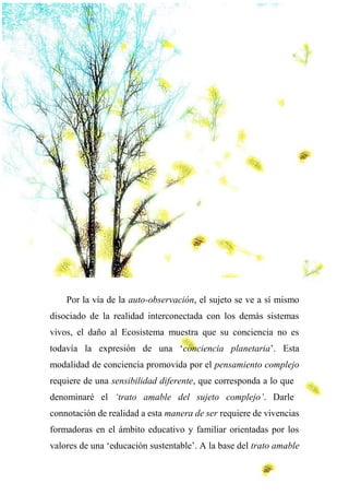 Por la vía de la auto-observación, el sujeto se ve a sí mismo
disociado de la realidad interconectada con los demás sistemas
vivos, el daño al Ecosistema muestra que su conciencia no es
todavía la expresión de una ‘conciencia planetaria’. Esta
modalidad de conciencia promovida por el pensamiento complejo
requiere de una sensibilidad diferente, que corresponda a lo que
denominaré el ‘trato amable del sujeto complejo’. Darle
connotación de realidad a esta manera de ser requiere de vivencias
formadoras en el ámbito educativo y familiar orientadas por los
valores de una ‘educación sustentable’. A la base del trato amable
 