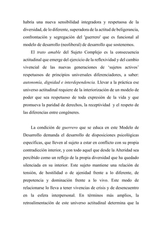 habría una nueva sensibilidad integradora y respetuosa de la
diversidad, de lo diferente, superadora de la actitud de beligerancia,
confrontación y segregación del 'guerrero' que es funcional al
modelo de desarrollo (neoliberal) de desarrollo que sostenemos.
El trato amable del Sujeto Complejo es la consecuencia
actitudinal que emerge del ejercicio de la reflexividad y del cambio
vivencial de las nuevas generaciones de ‘sujetos activos’
respetuosos de principios universales diferenciadores, a saber:
autonomía, dignidad e interdependencia. Llevar a la práctica ese
universo actitudinal requiere de la interiorización de un modelo de
poder que sea respetuoso de toda expresión de la vida y que
promueva la paridad de derechos, la receptividad y el respeto de
las diferencias entre congéneres.
La condición de guerrero que se educa en este Modelo de
Desarrollo demanda el desarrollo de disposiciones psicológicas
específicas, que lleven al sujeto a estar en conflicto con su propia
contradicción interior, y con todo aquel que desde la Alteridad sea
percibido como un reflejo de la propia diversidad que ha quedado
silenciada en su interior. Este sujeto mantiene una relación de
tensión, de hostilidad o de ajenidad frente a lo diferente, de
prepotencia y dominación frente a lo vivo. Este modo de
relacionarse lo lleva a tener vivencias de crisis y de desencuentro
en la esfera interpersonal. En términos más amplios, la
retroalimentación de este universo actitudinal determina que la
 