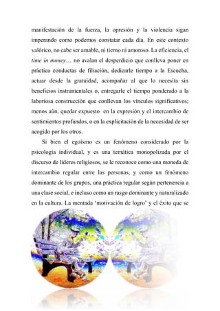 manifestación de la fuerza, la opresión y la violencia sigan
imperando como podemos constatar cada día. En este contexto
valórico, no cabe ser amable, ni tierno ni amoroso. La eficiencia, el
time in money… no avalan el desperdicio que conlleva poner en
práctica conductas de filiación, dedicarle tiempo a la Escucha,
actuar desde la gratuidad, acompañar al que lo necesita sin
beneficios instrumentales o, entregarle el tiempo ponderado a la
laboriosa construcción que conllevan los vínculos significativos;
menos aún, quedar expuesto en la expresión y el intercambio de
sentimientos profundos, o en la explicitación de la necesidad de ser
acogido por los otros.
Si bien el egoísmo es un fenómeno considerado por la
psicología individual, y es una temática monopolizada por el
discurso de líderes religiosos, se le reconoce como una moneda de
intercambio regular entre las personas, y como un fenómeno
dominante de los grupos, una práctica regular según pertenencia a
una clase social, e incluso como un rasgo dominante y naturalizado
en la cultura. La mentada ‘motivación de logro’ y el éxito que se
 