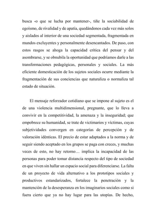 busca -o que se lucha por mantener-, tiñe la sociabilidad de
egoísmo, de rivalidad y de apatía, quedándonos cada vez más solos
y aislados al interior de una sociedad segmentada, fragmentada en
mundos excluyentes y personalmente desencantados. De paso, con
estos rasgos se ahoga la capacidad crítica del pensar y del
asombrarse, y se obnubila la oportunidad que podríamos darle a las
transformaciones pedagógicas, personales y sociales. La más
eficiente domesticación de los sujetos sociales ocurre mediante la
fragmentación de sus conciencias que naturaliza o normaliza tal
estado de situación.
El mensaje reforzador cotidiano que se impone al sujeto es el
de una violencia multidimensional, pregnante, que lo lleva a
convivir en la competitividad, la amenaza y la inseguridad; que
empobrece su humanidad, se trate de victimarios y víctimas, cuyas
subjetividades convergen en categorías de percepción y de
valoración idénticas. El precio de estar adaptados a la norma y de
seguir siendo aceptado en los grupos se paga con creces, y muchas
veces de esto, no hay retorno… implica la incapacidad de las
personas para poder tomar distancia respecto del tipo de sociedad
en que viven sin hallar un espacio social para diferenciarse. La falta
de un proyecto de vida alternativo a los prototipos sociales y
productivos estandarizados, fortalece la penetración y la
mantención de la desesperanza en los imaginarios sociales como si
fuera cierto que ya no hay lugar para las utopías. De hecho,
 