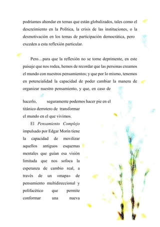 podríamos ahondar en temas que están globalizados, tales como el
descreimiento en la Política, la crisis de las instituciones, o la
desmotivación en los temas de participación democrática, pero
exceden a esta reflexión particular.
Pero…para que la reflexión no se torne deprimente, en este
paisaje que nos rodea, hemos de recordar que las personas creamos
el mundo con nuestros pensamientos; y que por lo mismo, tenemos
en potencialidad la capacidad de poder cambiar la manera de
organizar nuestro pensamiento, y que, en caso de
hacerlo, seguramente podemos hacer pie en el
titánico derrotero de transformar
el mundo en el que vivimos.
El Pensamiento Complejo
impulsado por Edgar Morín tiene
la capacidad de movilizar
aquellos antiguos esquemas
mentales que guían esa visión
limitada que nos sofoca la
esperanza de cambio real, a
través de un «mapa» de
pensamiento multidireccional y
polifacético que permite
conformar una nueva
 