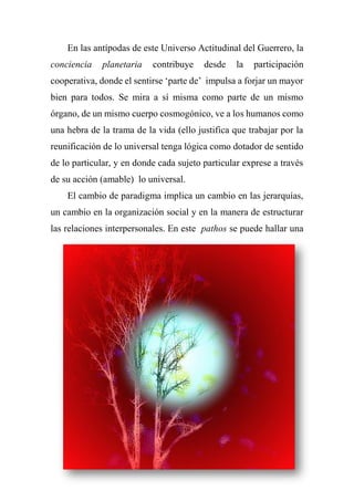 En las antípodas de este Universo Actitudinal del Guerrero, la
conciencia planetaria contribuye desde la participación
cooperativa, donde el sentirse ‘parte de’ impulsa a forjar un mayor
bien para todos. Se mira a sí misma como parte de un mismo
órgano, de un mismo cuerpo cosmogónico, ve a los humanos como
una hebra de la trama de la vida (ello justifica que trabajar por la
reunificación de lo universal tenga lógica como dotador de sentido
de lo particular, y en donde cada sujeto particular exprese a través
de su acción (amable) lo universal.
El cambio de paradigma implica un cambio en las jerarquías,
un cambio en la organización social y en la manera de estructurar
las relaciones interpersonales. En este pathos se puede hallar una
 