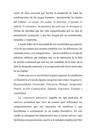 suerte de ética universal que facilita la aceptación de todas las
combinaciones de los rasgos humanos –incorporando los bordes
del sistema-: el cuerpo, los sueños, lo femenino, el pasado, lo
infantil, lo extranjero, las pasiones, las pobrezas, la divergencia,
formas de alteridad que han sido marginalizadas por un tipo de
pensamiento excluyente, y que hoy bregan por ser consideradas,
atendidas y respetadas.
Cuando hablo de la necesidad de otra sensibilidad que permite
vivir de una manera que permita cohabitar con las diferencias, las
contradicciones y los antagonismos… pienso también en un tipo de
prácticas valóricas que implique una vía de superación de la falta
de sentido existencial que está hoy tan extendido de la mano de la
falta de búsqueda espiritual, y la recuperación del efecto motivador
de las utopías.
Forjar esta nueva sensibilidad requiere repensar los problemas
civilizatorios a la luz de algunas categorías tales como: Imaginario,
Responsabilidad, Curiosidad, Tolerancia, Diálogo, Autogestión,
Pasión, Acción Comunicativa, Empatía, Esperanza, Cuidado y
Amabilidad.
La ‘conciencia planetaria’ engloba un tipo particular de
universo actitudinal que sirve de insumo para reflexionar los
comportamientos que son necesarios de modificar y que
describimos a continuación en un cuadro descriptivo. En este
cuadro se consignan las disposiciones que se harían activas y que
facilitarían un acercamiento amable a la realidad compleja del Otro
 