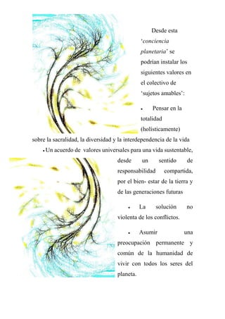 Desde esta
‘conciencia
planetaria’ se
podrían instalar los
siguientes valores en
el colectivo de
‘sujetos amables’:
 Pensar en la
totalidad
(holísticamente)
sobre la sacralidad, la diversidad y la interdependencia de la vida
 Un acuerdo de valores universales para una vida sustentable,
desde un sentido de
responsabilidad compartida,
por el bien- estar de la tierra y
de las generaciones futuras
 La solución no
violenta de los conflictos.
 Asumir una
preocupación permanente y
común de la humanidad de
vivir con todos los seres del
planeta.
 