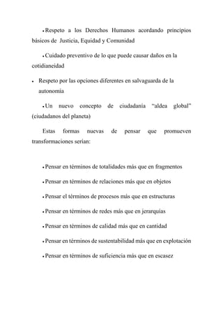  Respeto a los Derechos Humanos acordando principios
básicos de Justicia, Equidad y Comunidad
 Cuidado preventivo de lo que puede causar daños en la
cotidianeidad
 Respeto por las opciones diferentes en salvaguarda de la
autonomía
 Un nuevo concepto de ciudadanía “aldea global”
(ciudadanos del planeta)
Estas formas nuevas de pensar que promueven
transformaciones serían:
 Pensar en términos de totalidades más que en fragmentos
 Pensar en términos de relaciones más que en objetos
 Pensar el términos de procesos más que en estructuras
 Pensar en términos de redes más que en jerarquías
 Pensar en términos de calidad más que en cantidad
 Pensar en términos de sustentabilidad más que en explotación
 Pensar en términos de suficiencia más que en escasez
 