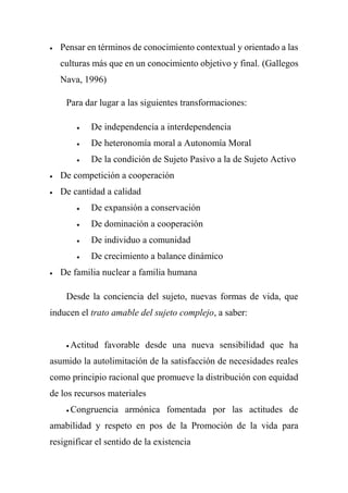  Pensar en términos de conocimiento contextual y orientado a las
culturas más que en un conocimiento objetivo y final. (Gallegos
Nava, 1996)
Para dar lugar a las siguientes transformaciones:
 De independencia a interdependencia
 De heteronomía moral a Autonomía Moral
 De la condición de Sujeto Pasivo a la de Sujeto Activo
 De competición a cooperación
 De cantidad a calidad
 De expansión a conservación
 De dominación a cooperación
 De individuo a comunidad
 De crecimiento a balance dinámico
 De familia nuclear a familia humana
Desde la conciencia del sujeto, nuevas formas de vida, que
inducen el trato amable del sujeto complejo, a saber:
 Actitud favorable desde una nueva sensibilidad que ha
asumido la autolimitación de la satisfacción de necesidades reales
como principio racional que promueve la distribución con equidad
de los recursos materiales
 Congruencia armónica fomentada por las actitudes de
amabilidad y respeto en pos de la Promoción de la vida para
resignificar el sentido de la existencia
 