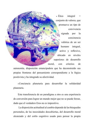  Ética integral =
conjunto de valores, que
promueva un tipo de
convivencia
signada por la
consistencia
valórica de un ser
humano integral,
activo y reflexivo,
ubicado en niveles
superiores de desarrollo
moral, con criterios de
autonomía, disposición emancipadora que ha deconstruído sus
propias fronteras del pensamiento correspondiente a la lógica
positivista y ha integrado su afectividad.
 Conciencia planetaria para desarrollar la solidaridad
planetaria.
Esta transferencia de un paradigma a otro es una experiencia
de conversión para lograr un mundo mejor que no se puede forzar,
dado que el verdadero Eros no es impositivo.
La disposición actitudinal al cambio depende de las búsquedas
personales, de las necesidades descubiertas, del desarrollo moral
alcanzado y del estilo cognitivo usado para pensar la propia
 