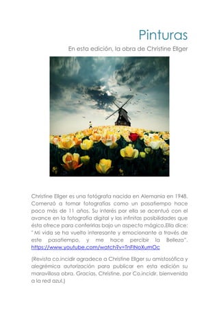 Pinturas
En esta edición, la obra de Christine Ellger
Christine Ellger es una fotógrafa nacida en Alemania en 1948.
Comenzó a tomar fotografías como un pasatiempo hace
poco más de 11 años. Su interés por ella se acentuó con el
avance en la fotografía digital y las infinitas posibilidades que
ésta ofrece para conferirlas bajo un aspecto mágico.Ella dice:
" Mi vida se ha vuelto interesante y emocionante a través de
este pasatiempo, y me hace percibir la Belleza”.
https://www.youtube.com/watch?v=TnFINoXumOc
(Revista co.incidir agradece a Christine Ellger su amistosófica y
alegrémica autorización para publicar en esta edición su
maravillosa obra. Gracias, Christine, por Co.incidir, bienvenida
a la red azul.)
 