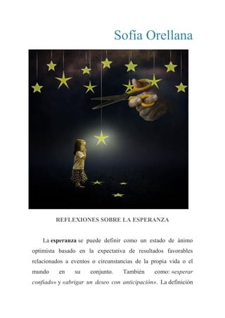 Sofía Orellana
REFLEXIONES SOBRE LA ESPERANZA
La esperanza se puede definir como un estado de ánimo
optimista basado en la expectativa de resultados favorables
relacionados a eventos o circunstancias de la propia vida o el
mundo en su conjunto. También como: «esperar
confiado» y «abrigar un deseo con anticipación». La definición
 