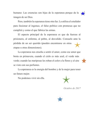 humano: Las creencias son hijas de la esperanza porque da la
imagen de un Dios.
Pero, también la esperanza tiene otra faz. La utiliza el estafador
para ilusionar al ingenuo, el falso político con promesas que no
cumplirá y como el que fabrica las armas.
El aspecto principal de la esperanza es que da fuerzas al
prisionero, al enfermo, al pobre, al desvalido. Consuelo ante la
pérdida de un ser querido (pueden encontrarse en otras
etapas u otras dimensiones).
La esperanza nos enseña a sentir el amor, como ese amor que
brota en primavera, cuando el cielo es más azul, el verde más
verde; cuando las mariposas les roban el color a la flores y el aire
se viste con sus perfumes.
La esperanza es la energía del hombre y de la mujer para tener
un futuro mejor.
No podemos vivir sin ella.
Octubre de 2017
 
