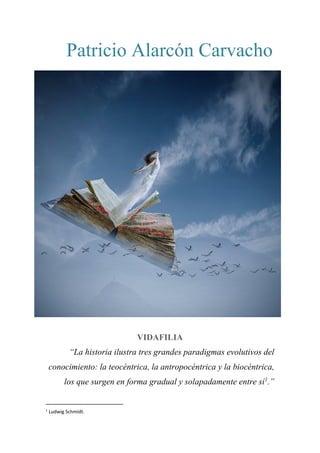 Patricio Alarcón Carvacho
VIDAFILIA
“La historia ilustra tres grandes paradigmas evolutivos del
conocimiento: la teocéntrica, la antropocéntrica y la biocéntrica,
los que surgen en forma gradual y solapadamente entre sí1
.”
1
Ludwig Schmidt.
 