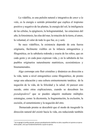 La vidafilia, es una pulsión natural e integrativa de amor a la
vida, es la energía o sentido primordial que explica el tropismo
positivo y negativo de las plantas, la energía del sol, la inteligencia
de las células, la epigénesis, la hologramatidad, las estaciones del
año, la fotosíntesis, las olas del mar, la rotación de la tierra, el amor,
la voluntad, el valor de todo lo que fue, es y será.
Se nace vidafílico, la existencia depende de esta fuerza
originaria, fácilmente visibles en la infancia ontogenética y
filogenética, en la sabiduría redonda y exacta de los niños, que en
cada gesto y en cada paso expresan vida, y en la sabiduría de los
pueblos originarios naturalmente matrísticos, ecosistémicos y
bioenamorados.
Algo corrompe este fluir cristalino y dinámico en dirección a
la vida, tanto a nivel ontogenético como filogenético, de pronto
surge una educación y una cultura eminentemente tanática; de la
negación de la vida, de la felicidad y la salud. Al parecer esto
sucede, entre otras explicaciones, cuando se descubren los
pseudopoderes2
que se pueden adquirir mediante múltiples
estrategias, como: la dicotomía, la fragmentación, la exclusión, la
escisión, el sometimiento y la negación del otro.
Demasiado pronto se descubrió que el modo de trasgredir la
dirección natural del existir hacia la vida, era reduciendo también
2
Se le agregó el prefijo pseudo, porque paradojalmente debilita no sólo a aquellos en quienes se ejerce
dicho poder, sino que fundamentalmente a quien lo ejerce.
 