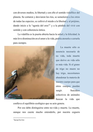 con diversos medios, la libertad y con ello el sentido vidafílico del
planeta. Se cortaron y desviaron los ríos, se sometieron a los otros
de todas las especies, se cultivó el miedo a la libertad y al prójimo,
dando inicio a la “agonía del eros3
” y a la pérdida del vivir con
sentido y con coherencia óntica.
La vidafilia es la puerta abierta hacia la salud y la felicidad; la
más leve disminución en el amor a la vida, podría atorarla o cerrarla
para siempre.
La muerte sólo es
ausencia necesaria de
no vida, toda muerte
que derive en vida sólo
es más vida. Si el grano
de trigo no muere no
hay trigo, necesitamos
abandonar la materia de
nuestro cuerpo para que
otros cuerpos puedan
surgir. Suicidios
colectivos de animales
buscan la vida que
conlleva el equilibrio ecológico que su acto genera.
Por eso debe distinguirse entre no-vida y muerte. La muerte,
aunque nos cueste mucho entenderlo, por nuestra ceguera
3
Byung Chul-Han
 