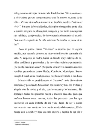 hologramática siempre es más vida. En definitiva “No aprendemos
a vivir hasta que no comprendemos que la muerte es parte de la
vida… Perder el miedo a la muerte es también perder el miedo al
vivir4
”. Sin esta doble dialéctica, dialógica e integrativa entre vida
y muerte, ninguna de ellas estará completa y por tanto nunca podrá
ser validada, comprendida, he incorporada plenamente al existir.
“La muerte es parte de la vida así como la sombre es parte de la
luz5
”
Sólo se puede llamar “no-vida”, a aquello que en alguna
medida, por pequeña que sea, se mueve en dirección contraria a la
vida. Al respecto se podría hacer un listado muy extenso de no-
vidas cotidianas y personales y de no-vidas sociales y planetarias.
¿Se puede existir no-vivo?, ¿Se puede ser un vivo-muerto?, muchos
notables pensadores como Platón, Confucio, Montaigne, Sartre,
Langle, Frankl, entre muchos otros, nos han enfrentado a esa duda.
Muerte-vida es posiblemente el “no-dos”, más distanciado,
escindido y polarizado. Se asocian con sombra y luz, con tristeza y
alegría, con la noche y el día, con lo oscuro y lo luminoso. Sin
embargo, todas mis palabras nacen y mueren cada día, para que
mañana broten otras nuevas, todas las personas con las que
interactúo en cada instante de mi vida, dejan de ser y nacen
nuevamente para mantener intacta mi capacidad de asombro. El día
muere con la noche y nace en cada aurora y dejaría de ser día o
4
Paloma Cabadas
5
Alejandro Jodorowsky
 