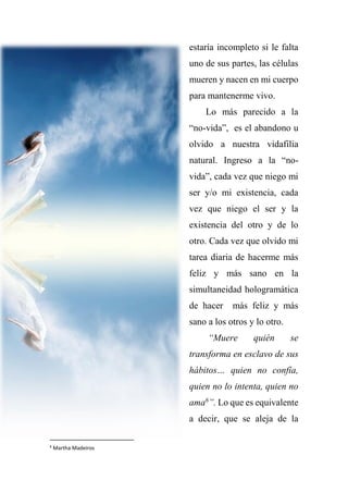 estaría incompleto si le falta
uno de sus partes, las células
mueren y nacen en mi cuerpo
para mantenerme vivo.
Lo más parecido a la
“no-vida”, es el abandono u
olvido a nuestra vidafilia
natural. Ingreso a la “no-
vida”, cada vez que niego mi
ser y/o mi existencia, cada
vez que niego el ser y la
existencia del otro y de lo
otro. Cada vez que olvido mi
tarea diaria de hacerme más
feliz y más sano en la
simultaneidad hologramática
de hacer más feliz y más
sano a los otros y lo otro.
“Muere quién se
transforma en esclavo de sus
hábitos… quien no confía,
quien no lo intenta, quien no
ama6
”. Lo que es equivalente
a decir, que se aleja de la
6
Martha Madeiros
 