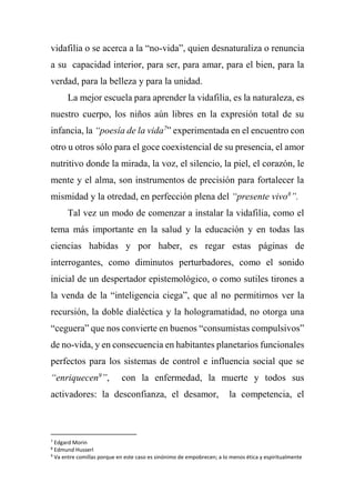 vidafilia o se acerca a la “no-vida”, quien desnaturaliza o renuncia
a su capacidad interior, para ser, para amar, para el bien, para la
verdad, para la belleza y para la unidad.
La mejor escuela para aprender la vidafilia, es la naturaleza, es
nuestro cuerpo, los niños aún libres en la expresión total de su
infancia, la “poesía de la vida7
” experimentada en el encuentro con
otro u otros sólo para el goce coexistencial de su presencia, el amor
nutritivo donde la mirada, la voz, el silencio, la piel, el corazón, le
mente y el alma, son instrumentos de precisión para fortalecer la
mismidad y la otredad, en perfección plena del “presente vivo8
”.
Tal vez un modo de comenzar a instalar la vidafilia, como el
tema más importante en la salud y la educación y en todas las
ciencias habidas y por haber, es regar estas páginas de
interrogantes, como diminutos perturbadores, como el sonido
inicial de un despertador epistemológico, o como sutiles tirones a
la venda de la “inteligencia ciega”, que al no permitirnos ver la
recursión, la doble dialéctica y la hologramatidad, no otorga una
“ceguera” que nos convierte en buenos “consumistas compulsivos”
de no-vida, y en consecuencia en habitantes planetarios funcionales
perfectos para los sistemas de control e influencia social que se
“enriquecen9
”, con la enfermedad, la muerte y todos sus
activadores: la desconfianza, el desamor, la competencia, el
7
Edgard Morin
8
Edmund Husserl
9
Va entre comillas porque en este caso es sinónimo de empobrecen; a lo menos ética y espiritualmente
 