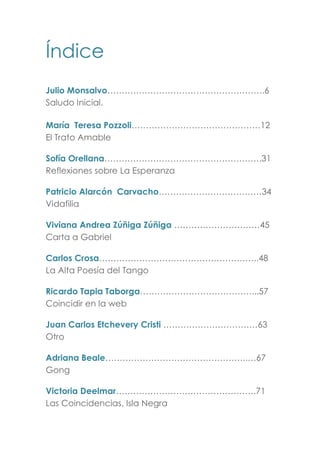 Índice
Julio Monsalvo……………………………………………….6
Saludo Inicial.
María Teresa Pozzoli………………………………………12
El Trato Amable
Sofía Orellana……………………………………………….31
Reflexiones sobre La Esperanza
Patricio Alarcón Carvacho………………………………34
Vidafilia
Viviana Andrea Zúñiga Zúñiga …………………………45
Carta a Gabriel
Carlos Crosa………………………………………………..48
La Alta Poesía del Tango
Ricardo Tapia Taborga…………………………………...57
Coincidir en la web
Juan Carlos Etchevery Cristi ……………………………63
Otro
Adriana Beale…………………………………………..…67
Gong
Victoria Deelmar………………………………………….71
Las Coincidencias, Isla Negra
 